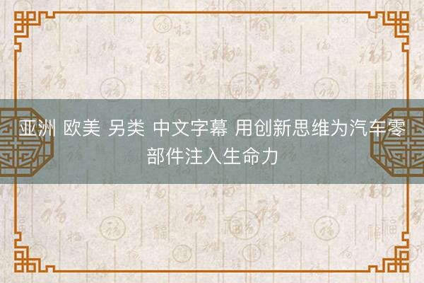 亚洲 欧美 另类 中文字幕 用创新思维为汽车零部件注入生命力