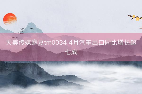 天美传媒麻豆tm0034 4月汽车出口同比增长超七成