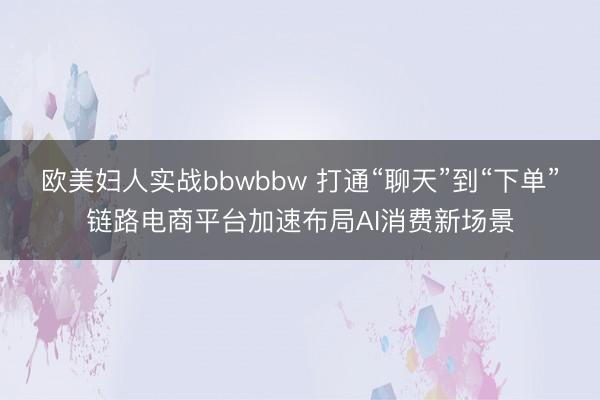 欧美妇人实战bbwbbw 打通“聊天”到“下单”链路电商平台加速布局AI消费新场景