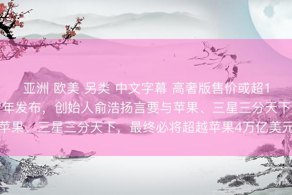 亚洲 欧美 另类 中文字幕 高奢版售价或超10万元！追觅手机预计今年发布，创始人俞浩扬言要与苹果、三星三分天下，最终必将超越苹果4万亿美元市值