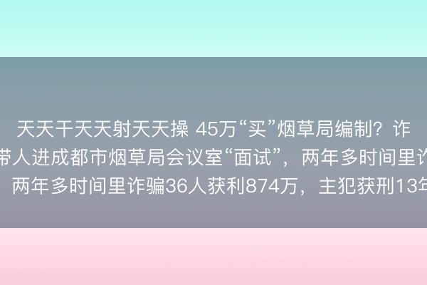 天天干天天射天天操 45万“买”烟草局编制？诈骗人员伙同物业员工，带人进成都市烟草局会议室“面试”，两年多时间里诈骗36人获利874万，主犯获刑13年6个月