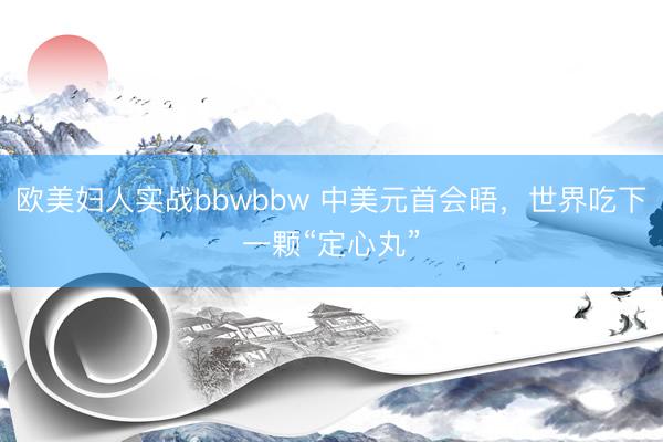 欧美妇人实战bbwbbw 中美元首会晤，世界吃下一颗“定心丸”