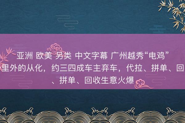亚洲 欧美 另类 中文字幕 广州越秀“电鸡”被拖至百公里外的从化，约三四成车主弃车，代拉、拼单、回收生意火爆
