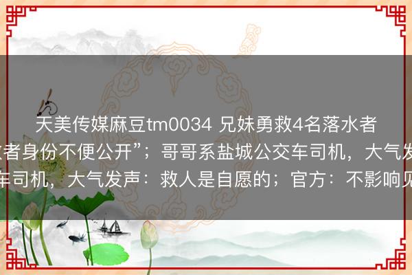 天美传媒麻豆tm0034 兄妹勇救4名落水者后遭拉黑，被告知“被救者身份不便公开”；哥哥系盐城公交车司机，大气发声：救人是自愿的；官方：不影响见义勇为认定