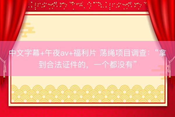 中文字幕+午夜av+福利片 荡绳项目调查：“拿到合法证件的，一个都没有”