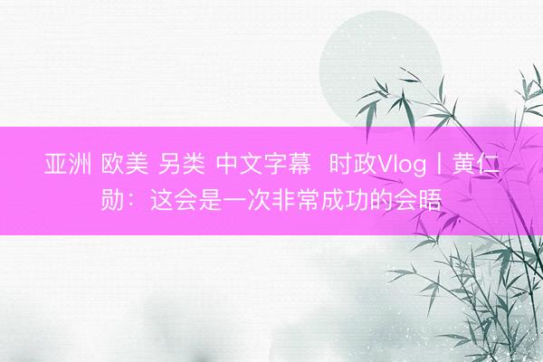 亚洲 欧美 另类 中文字幕  时政Vlog丨黄仁勋：这会是一次非常成功的会晤