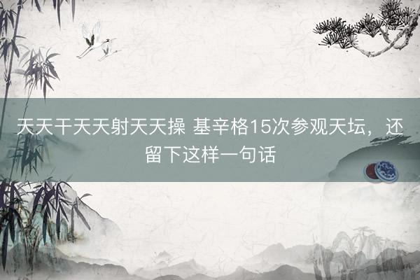 天天干天天射天天操 基辛格15次参观天坛，还留下这样一句话