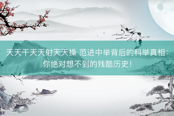 天天干天天射天天操 范进中举背后的科举真相：你绝对想不到的残酷历史！