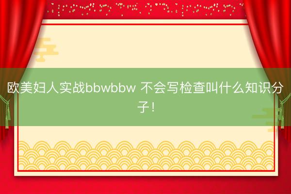 欧美妇人实战bbwbbw 不会写检查叫什么知识分子！
