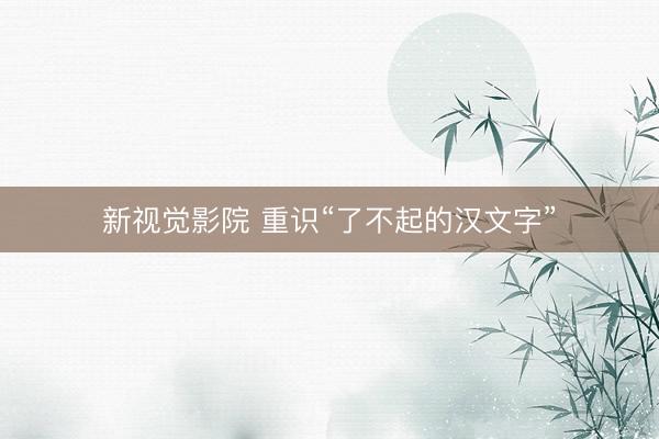 新视觉影院 重识“了不起的汉文字”