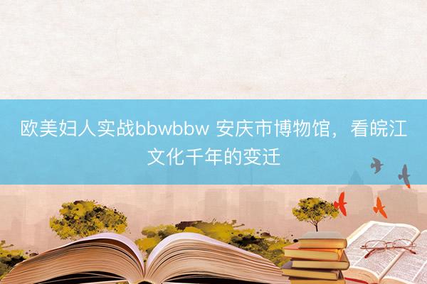欧美妇人实战bbwbbw 安庆市博物馆，看皖江文化千年的变迁
