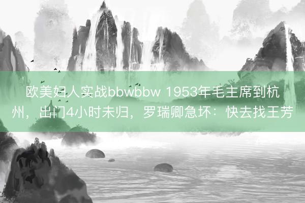 欧美妇人实战bbwbbw 1953年毛主席到杭州，出门4小时未归，罗瑞卿急坏：快去找王芳