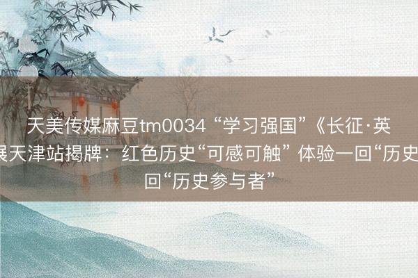 天美传媒麻豆tm0034 “学习强国”《长征·英雄》巡展天津站揭牌：红色历史“可感可触” 体验一回“历史参与者”