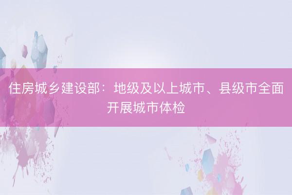 住房城乡建设部：地级及以上城市、县级市全面开展城市体检