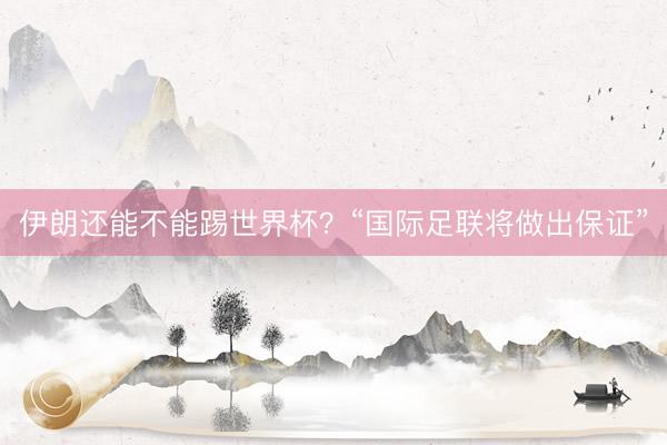 伊朗还能不能踢世界杯?“国际足联将做出保证”