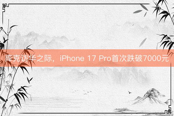库克访华之际，iPhone 17 Pro首次跌破7000元