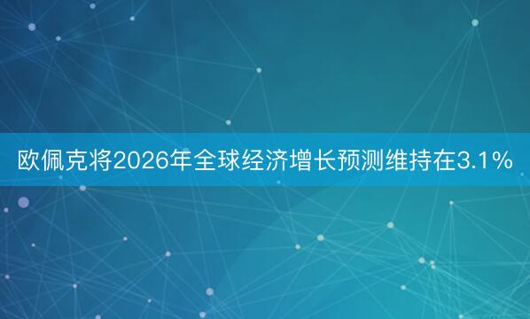 欧佩克将2026年全球经济增长预测维持在3.1%