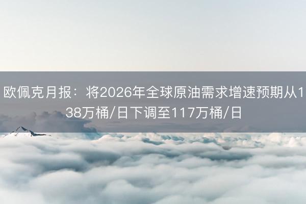 欧佩克月报：将2026年全球原油需求增速预期从138万桶/日下调至117万桶/日