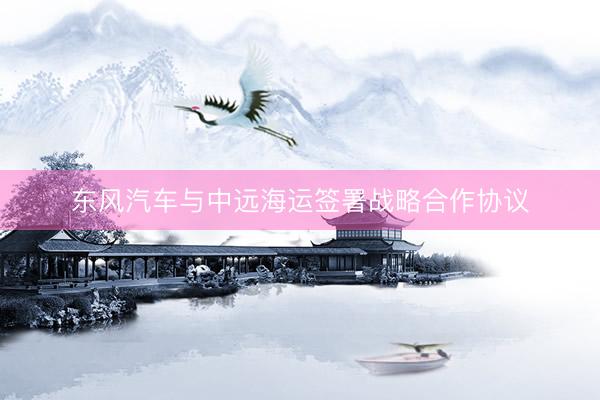 东风汽车与中远海运签署战略合作协议