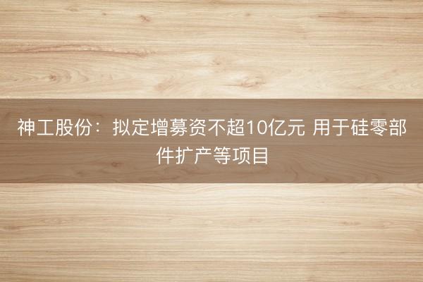 神工股份：拟定增募资不超10亿元 用于硅零部件扩产等项目