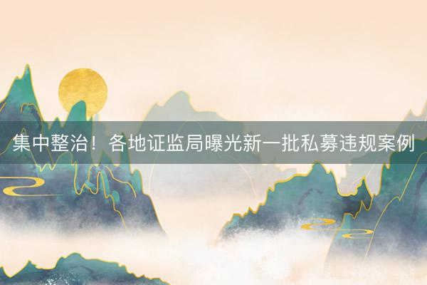 集中整治！各地证监局曝光新一批私募违规案例