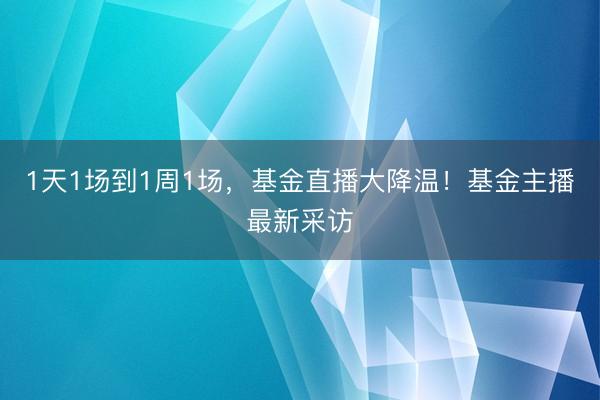 1天1场到1周1场,基金直播大降温!基金主播最新采访