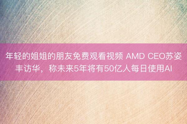 年轻的姐姐的朋友免费观看视频 AMD CEO苏姿丰访华，称未来5年将有50亿人每日使用AI