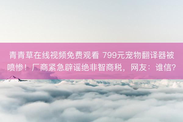 青青草在线视频免费观看 799元宠物翻译器被喷惨！厂商紧急辟谣绝非智商税，网友：谁信？