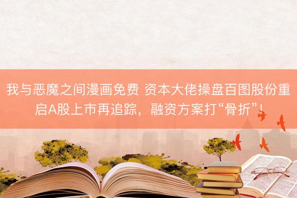 我与恶魔之间漫画免费 资本大佬操盘百图股份重启A股上市再追踪，融资方案打“骨折”！