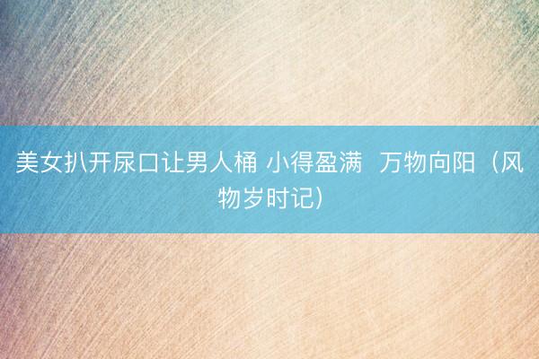美女扒开尿口让男人桶 小得盈满  万物向阳（风物岁时记）