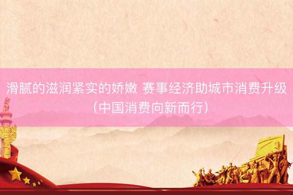 滑腻的滋润紧实的娇嫩 赛事经济助城市消费升级（中国消费向新而行）