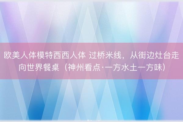 欧美人体模特西西人体 过桥米线，从街边灶台走向世界餐桌（神州看点·一方水土一方味）