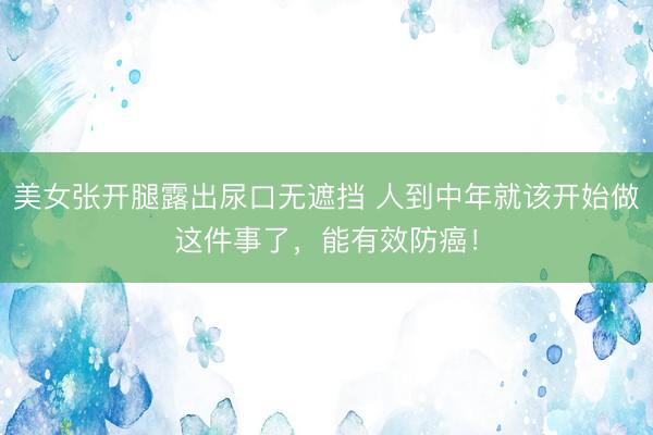 美女张开腿露出尿口无遮挡 人到中年就该开始做这件事了，能有效防癌！