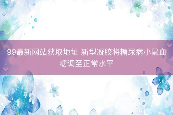 99最新网站获取地址 新型凝胶将糖尿病小鼠血糖调至正常水平