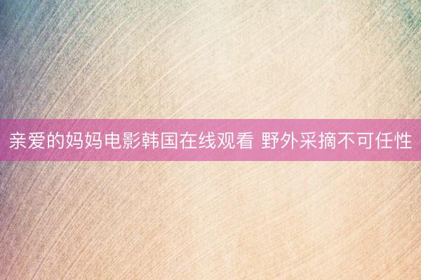 亲爱的妈妈电影韩国在线观看 野外采摘不可任性