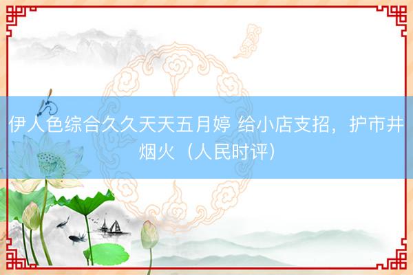 伊人色综合久久天天五月婷 给小店支招，护市井烟火（人民时评）