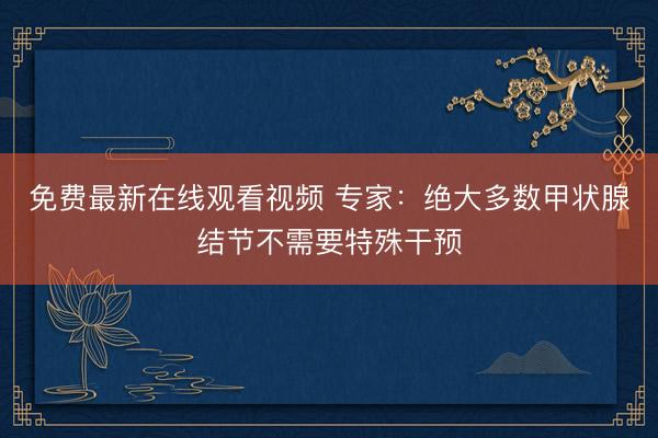免费最新在线观看视频 专家：绝大多数甲状腺结节不需要特殊干预