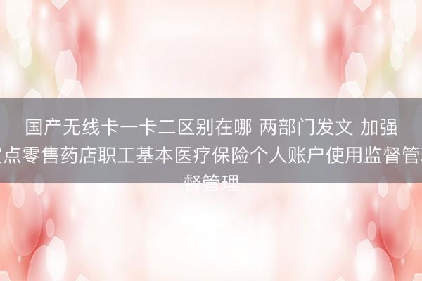 国产无线卡一卡二区别在哪 两部门发文 加强定点零售药店职工基本医疗保险个人账户使用监督管理