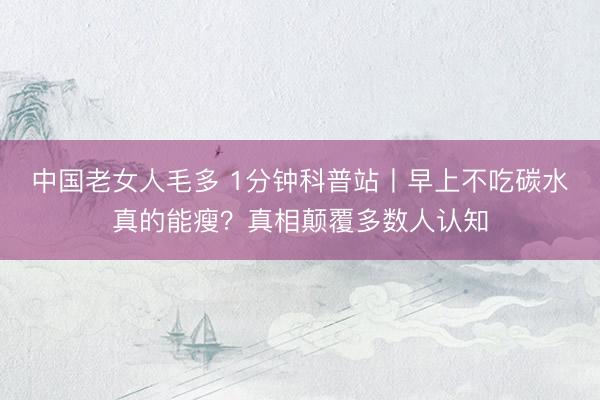 中国老女人毛多 1分钟科普站丨早上不吃碳水真的能瘦?真相颠覆多数人认知