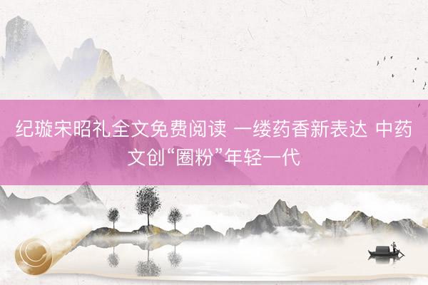 纪璇宋昭礼全文免费阅读 一缕药香新表达 中药文创“圈粉”年轻一代
