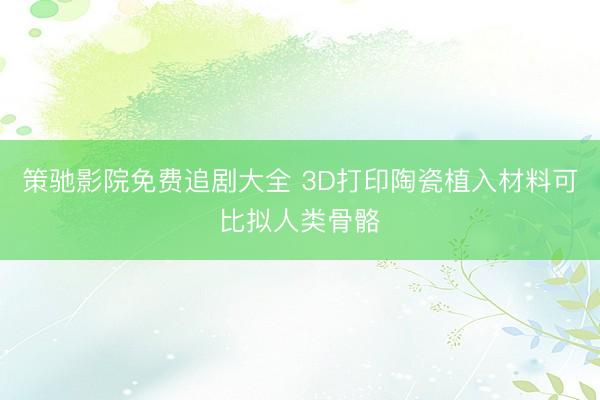 策驰影院免费追剧大全 3D打印陶瓷植入材料可比拟人类骨骼