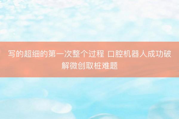 写的超细的第一次整个过程 口腔机器人成功破解微创取桩难题