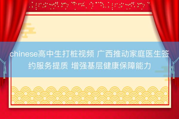 chinese高中生打桩视频 广西推动家庭医生签约服务提质 增强基层健康保障能力