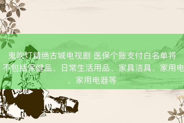 鬼吹灯精绝古城电视剧 医保个账支付白名单将出炉 不包括保健品、日常生活用品、家具洁具、家用电器等