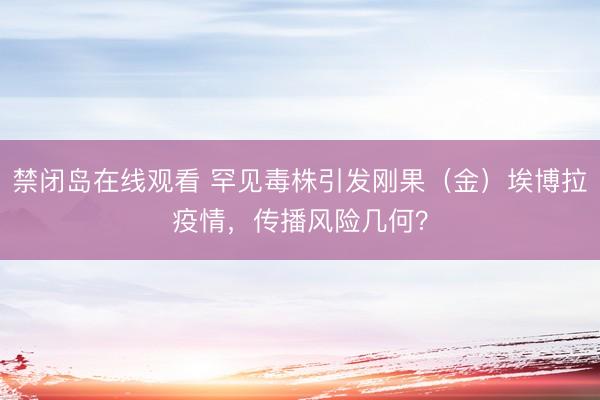 禁闭岛在线观看 罕见毒株引发刚果（金）埃博拉疫情，传播风险几何？