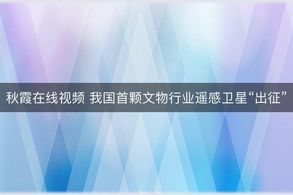 秋霞在线视频 我国首颗文物行业遥感卫星“出征”