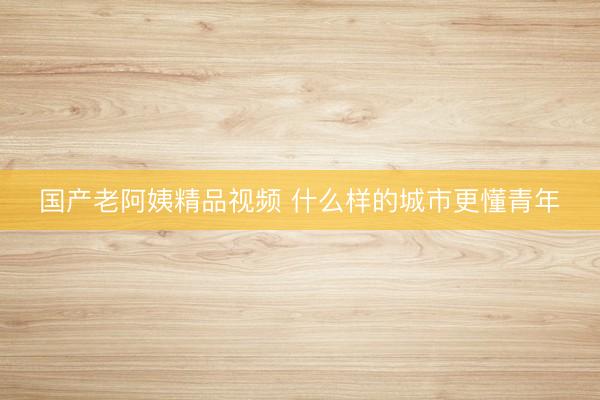 国产老阿姨精品视频 什么样的城市更懂青年