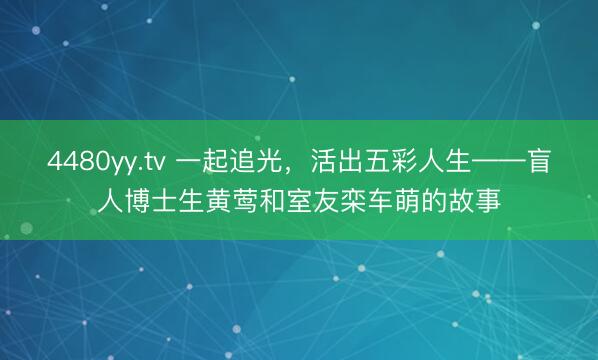 4480yy.tv 一起追光，活出五彩人生——盲人博士生黄莺和室友栾车萌的故事