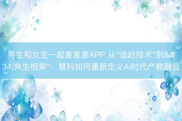 男生和女生一起差差差APP 从"追赶技术"到"共生相乘"：慧科如何重新定义AI时代产教融合