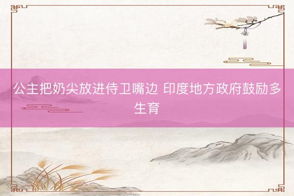 公主把奶尖放进侍卫嘴边 印度地方政府鼓励多生育